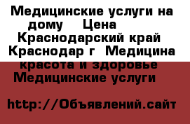 Медицинские услуги на дому. › Цена ­ 500 - Краснодарский край, Краснодар г. Медицина, красота и здоровье » Медицинские услуги   